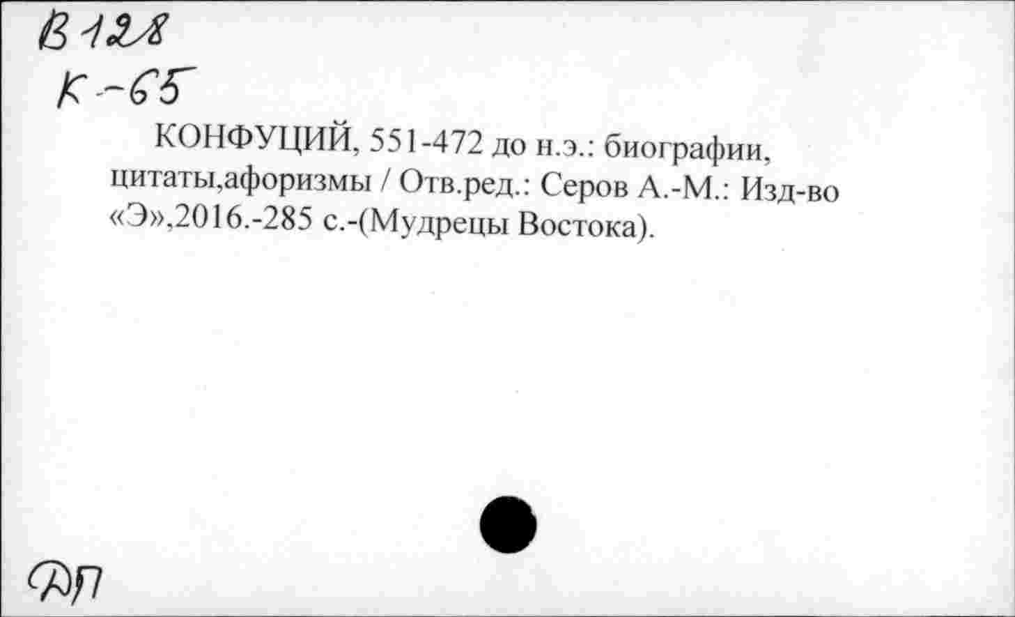 ﻿в'! и
К-Ж
КОНФУЦИЙ, 551-472 до н.э.: биографии, цитаты,афоризмы / Отв.ред.: Серов А.-М.: Изд-во «Э»,2016.-285 с.-(Мудрецы Востока).
